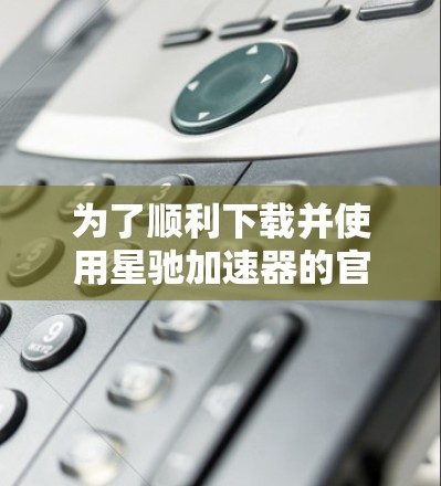 为了顺利下载并使用星驰加速器的官方APP，请按照以下步骤操作