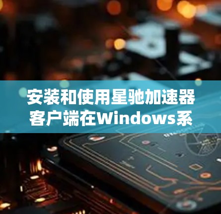 安装和使用星驰加速器客户端在Windows系统上可以按照以下步骤进行