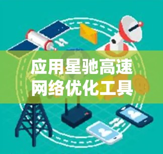 应用星驰高速网络优化工具是一个系统性的过程，需要从基础的学习到实际的应用，逐步掌握每个模块的功能和实现方法。以下是一个有条理的应用指南