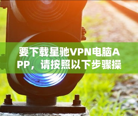 要下载星驰VPN电脑APP，请按照以下步骤操作