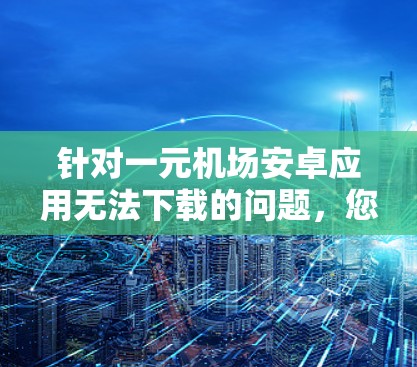 针对一元机场安卓应用无法下载的问题，您可以按照以下步骤进行排查和解决