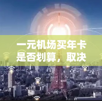 一元机场买年卡是否划算，取决于具体的机场年卡价格、优惠服务以及您的飞行需求和频率。以下是一些常见机场的年卡价格和优惠信息，以及如何判断是否划算的关键因素