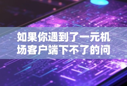 如果你遇到了一元机场客户端下不了的问题，可以按照以下步骤逐步排查和解决