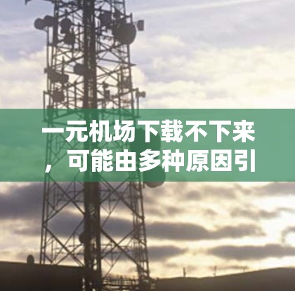 一元机场下载不下来，可能由多种原因引起。以下是逐步解决方案
