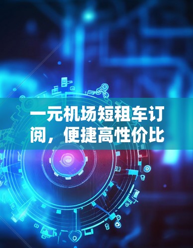 一元机场短租车订阅，便捷高性价比的出行选择