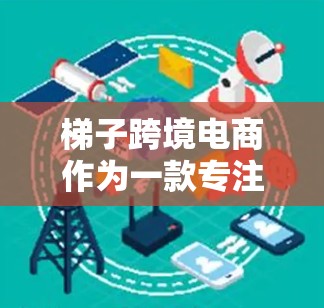 梯子跨境电商作为一款专注于支持小型和初创企业进行跨境电商运营的平台，具有以下几个显著的特点和优势