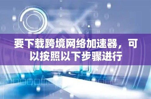 要下载跨境网络加速器，可以按照以下步骤进行