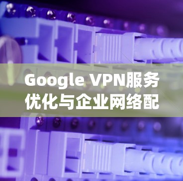 Google VPN服务优化与企业网络配置指南