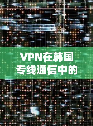 VPN在韩国专线通信中的应用与优势