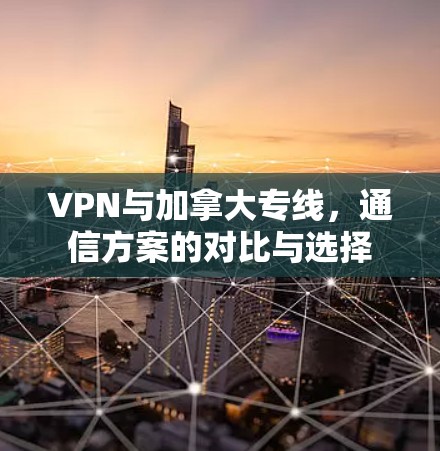 VPN与加拿大专线，通信方案的对比与选择