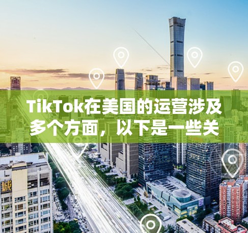 TikTok在美国的运营涉及多个方面，以下是一些关键点