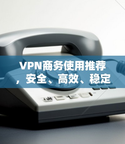 VPN商务使用推荐，安全、高效、稳定