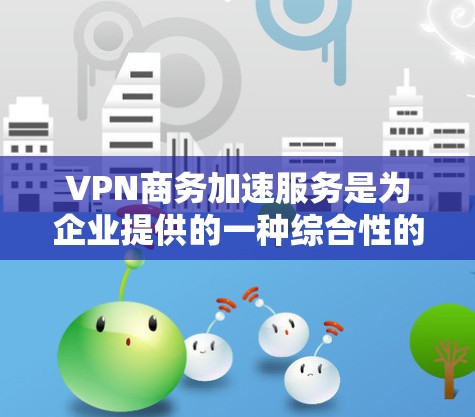 VPN商务加速服务是为企业提供的一种综合性的网络解决方案，旨在通过VPN技术优化网络性能和安全性。以下是对这种服务的详细分析和总结