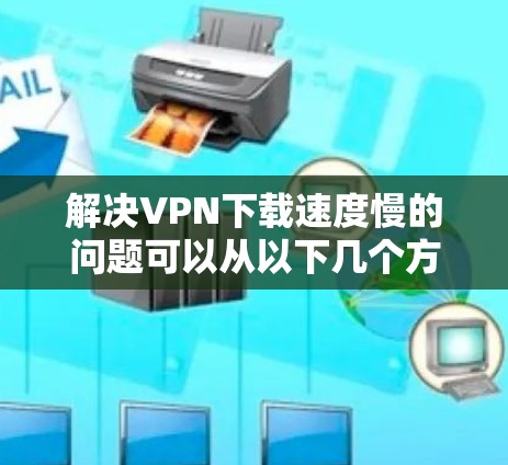 解决VPN下载速度慢的问题可以从以下几个方面入手