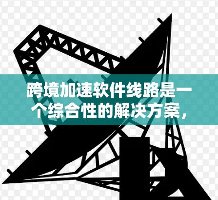 跨境加速软件线路是一个综合性的解决方案，旨在优化全球范围内的软件性能和用户体验。以下是该线路的详细框架