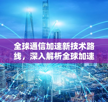 全球通信加速新技术路线，深入解析全球加速软件线路的应用与挑战