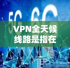 VPN全天候线路是指在24小时内持续稳定运行的VPN服务，确保用户能够随时随地连接到网络，享受安全、可靠的互联网体验。以下是关于VPN全天候线路的一些详细信息