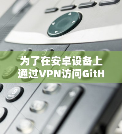 为了在安卓设备上通过VPN访问GitHub，您可以按照以下步骤操作