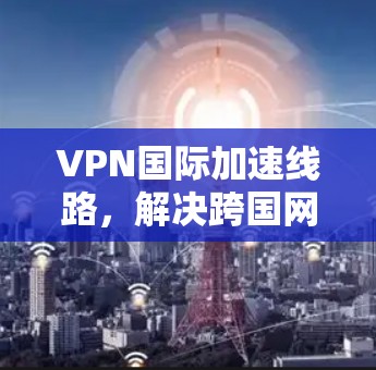 VPN国际加速线路，解决跨国网络通信的关键技术