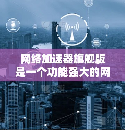 网络加速器旗舰版是一个功能强大的网络优化工具，旨在提升多设备环境下的网络性能和安全性。以下是对该工具的详细分析和总结
