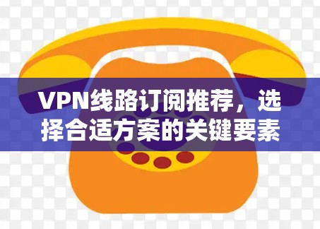 VPN线路订阅推荐，选择合适方案的关键要素