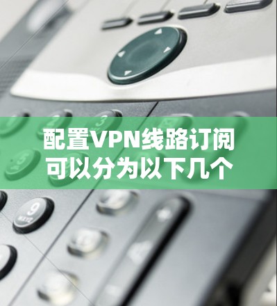 配置VPN线路订阅可以分为以下几个步骤