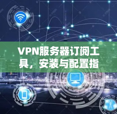 VPN服务器订阅工具，安装与配置指南