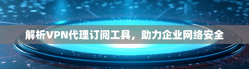 解析VPN代理订阅工具，助力企业网络安全