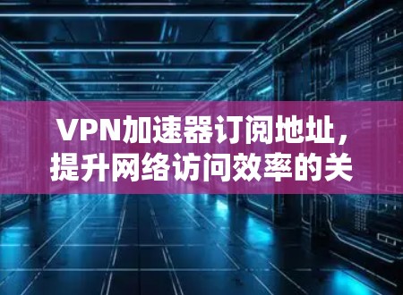 VPN加速器订阅地址，提升网络访问效率的关键