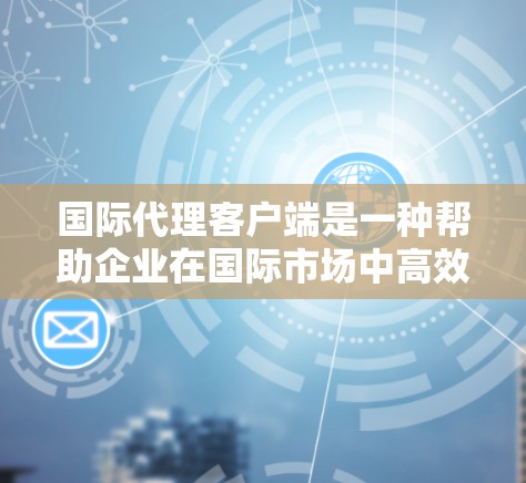 国际代理客户端是一种帮助企业在国际市场中高效运作的综合解决方案，涵盖多个关键功能，支持企业在跨境业务中的各项需求。以下是对国际代理客户端的详细分析