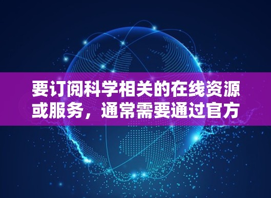 要订阅科学相关的在线资源或服务，通常需要通过官方网站或相关平台进行注册和订阅。以下是一些常见的科学订阅平台和资源