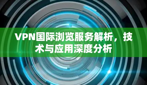 VPN国际浏览服务解析，技术与应用深度分析
