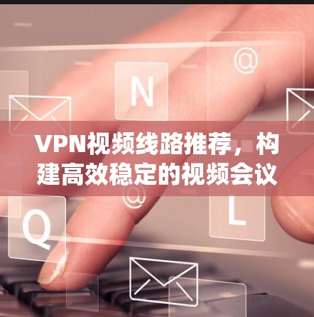 VPN视频线路推荐，构建高效稳定的视频会议系统