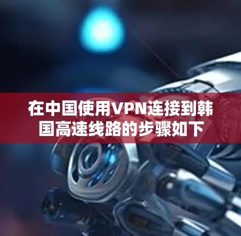 在中国使用VPN连接到韩国高速线路的步骤如下